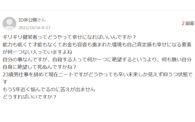 ギリギリ健常者ってどうやって幸せになればいいんですか？
能力も低くて才能もなくてお金も容姿も恵まれた環境も自己肯定感も幸せになる要素が何一つない人っていますよね
自分の事なんですが、自殺する人って何か一つに絶望するというより、何も無い自分自身に絶望して死ぬんですかね？
23歳男仕事を辞めて現在ニートですがどうやっても辛い未来しか見えず抑うつ状態です
もう5年近く悩んでるのに答えが出ません
どうすればいいですか？